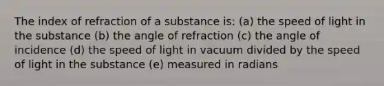 The index of refraction of a substance is: (a) the speed of light in the substance (b) the angle of refraction (c) the angle of incidence (d) the speed of light in vacuum divided by the speed of light in the substance (e) measured in radians