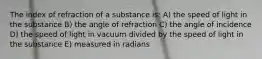 The index of refraction of a substance is: A) the speed of light in the substance B) the angle of refraction C) the angle of incidence D) the speed of light in vacuum divided by the speed of light in the substance E) measured in radians