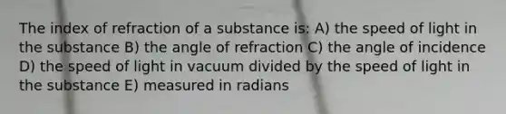 The index of refraction of a substance is: A) the speed of light in the substance B) the angle of refraction C) the angle of incidence D) the speed of light in vacuum divided by the speed of light in the substance E) measured in radians