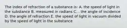 The index of refraction of a substance is: A. the speed of light in the substance B. measured in radians C. . the angle of incidence D. the angle of refraction E. the speed of light in vacuum divided by the speed of light in the substance