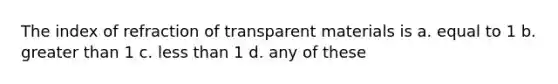 The index of refraction of transparent materials is a. equal to 1 b. <a href='https://www.questionai.com/knowledge/ktgHnBD4o3-greater-than' class='anchor-knowledge'>greater than</a> 1 c. <a href='https://www.questionai.com/knowledge/k7BtlYpAMX-less-than' class='anchor-knowledge'>less than</a> 1 d. any of these