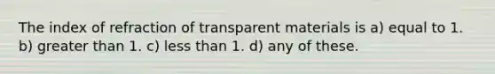 The index of refraction of transparent materials is a) equal to 1. b) greater than 1. c) less than 1. d) any of these.