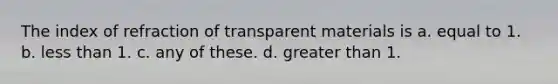 The index of refraction of transparent materials is a. equal to 1. b. less than 1. c. any of these. d. greater than 1.