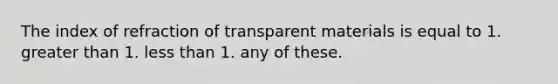 The index of refraction of transparent materials is equal to 1. greater than 1. less than 1. any of these.