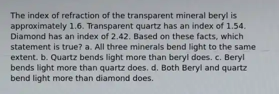 The index of refraction of the transparent mineral beryl is approximately 1.6. Transparent quartz has an index of 1.54. Diamond has an index of 2.42. Based on these facts, which statement is true? a. All three minerals bend light to the same extent. b. Quartz bends light <a href='https://www.questionai.com/knowledge/keWHlEPx42-more-than' class='anchor-knowledge'>more than</a> beryl does. c. Beryl bends light more than quartz does. d. Both Beryl and quartz bend light more than diamond does.