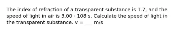 The index of refraction of a transparent substance is 1.7, and the speed of light in air is 3.00 · 108 s. Calculate the speed of light in the transparent substance. v = ___ m/s