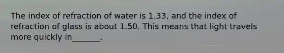 The index of refraction of water is 1.33, and the index of refraction of glass is about 1.50. This means that light travels more quickly in_______.