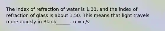 The index of refraction of water is 1.33, and the index of refraction of glass is about 1.50. This means that light travels more quickly in Blank______. n = c/v