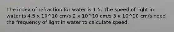 The index of refraction for water is 1.5. The speed of light in water is 4.5 x 10^10 cm/s 2 x 10^10 cm/s 3 x 10^10 cm/s need the frequency of light in water to calculate speed.