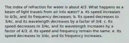 The index of refraction for water is about 4/3. What happens as a beam of light travels from air into water? a. Its speed increases to 4/3c, and its frequency decreases. b. Its speed decreases to 3/4c, and its wavelength decreases by a factor of 3/4. c. Its speed decreases to 3/4c, and its wavelength increases by a factor of 4/3. d. Its speed and frequency remain the same. e. Its speed decreases to 3/4c, and its frequency increases.