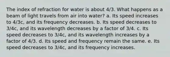 The index of refraction for water is about 4/3. What happens as a beam of light travels from air into water? a. Its speed increases to 4/3c, and its frequency decreases. b. Its speed decreases to 3/4c, and its wavelength decreases by a factor of 3/4. c. Its speed decreases to 3/4c, and its wavelength increases by a factor of 4/3. d. Its speed and frequency remain the same. e. Its speed decreases to 3/4c, and its frequency increases.