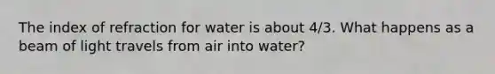 The index of refraction for water is about 4/3. What happens as a beam of light travels from air into water?