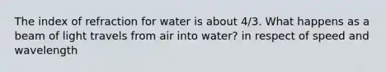 The index of refraction for water is about 4/3. What happens as a beam of light travels from air into water? in respect of speed and wavelength