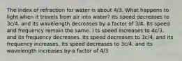 The index of refraction for water is about 4/3. What happens to light when it travels from air into water? Its speed decreases to 3c/4, and its wavelength decreases by a factor of 3/4. Its speed and frequency remain the same. I ts speed increases to 4c/3, and its frequency decreases. Its speed decreases to 3c/4, and its frequency increases. Its speed decreases to 3c/4, and its wavelength increases by a factor of 4/3