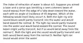 The index of refraction of water is about 4/3. Suppose you aimed a laser and a sonar gun (emitting a semi-coherent beam of sound waves) from the edge of a lake down toward the water, each with an angle of incidence of 45 degrees. Which of the following would most likely occur? A. Both the light ray and sound beam would partly transmit into the water and would bend toward the normal. B. The light ray would partly transmit into the water and would bend toward the normal; The sound beam might partly transmit, but if so would bend away from the normal C. Both the light and the sound would partly transmit and both would bend away from the normal D. Neither light nor sound would enter the water.