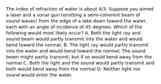 The index of refraction of water is about 4/3. Suppose you aimed a laser and a sonar gun (emitting a semi-coherent beam of sound waves) from the edge of a lake down toward the water, each with an angle of incidence of 45 degrees. Which of the following would most likely occur? A. Both the light ray and sound beam would partly transmit into the water and would bend toward the normal. B. The light ray would partly transmit into the water and would bend toward the normal; The sound beam might partly transmit, but if so would bend away from the normal C. Both the light and the sound would partly transmit and both would bend away from the normal D. Neither light nor sound would enter the water.