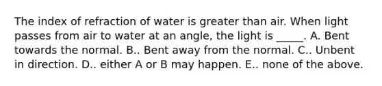 The index of refraction of water is <a href='https://www.questionai.com/knowledge/ktgHnBD4o3-greater-than' class='anchor-knowledge'>greater than</a> air. When light passes from air to water at an angle, the light is _____. A. Bent towards the normal. B.. Bent away from the normal. C.. Unbent in direction. D.. either A or B may happen. E.. none of the above.