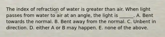 The index of refraction of water is greater than air. When light passes from water to air at an angle, the light is ______. A. Bent towards the normal. B. Bent away from the normal. C. Unbent in direction. D. either A or B may happen. E. none of the above.