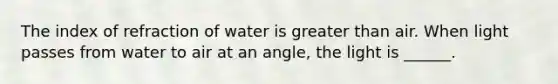 The index of refraction of water is <a href='https://www.questionai.com/knowledge/ktgHnBD4o3-greater-than' class='anchor-knowledge'>greater than</a> air. When light passes from water to air at an angle, the light is ______.