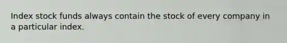 Index stock funds always contain the stock of every company in a particular index.