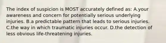 The index of suspicion is MOST accurately defined as: A.your awareness and concern for potentially serious underlying injuries. B.a predictable pattern that leads to serious injuries. C.the way in which traumatic injuries occur. D.the detection of less obvious life-threatening injuries.