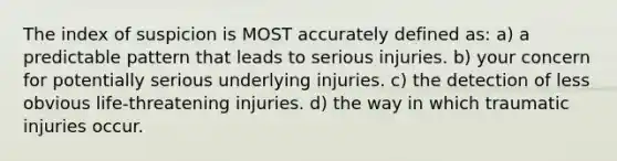 The index of suspicion is MOST accurately defined as: a) a predictable pattern that leads to serious injuries. b) your concern for potentially serious underlying injuries. c) the detection of less obvious life-threatening injuries. d) the way in which traumatic injuries occur.