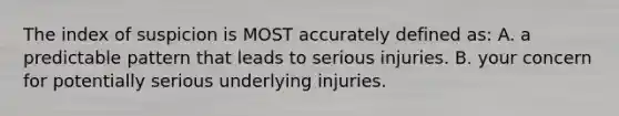 The index of suspicion is MOST accurately defined as: A. a predictable pattern that leads to serious injuries. B. your concern for potentially serious underlying injuries.