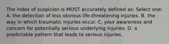 The index of suspicion is MOST accurately defined as: Select one: A. the detection of less obvious life-threatening injuries. B. the way in which traumatic injuries occur. C. your awareness and concern for potentially serious underlying injuries. D. a predictable pattern that leads to serious injuries.