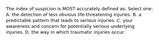 The index of suspicion is MOST accurately defined as: Select one: A. the detection of less obvious life-threatening injuries. B. a predictable pattern that leads to serious injuries. C. your awareness and concern for potentially serious underlying injuries. D. the way in which traumatic injuries occur.