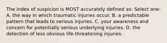 The index of suspicion is MOST accurately defined as: Select one: A. the way in which traumatic injuries occur. B. a predictable pattern that leads to serious injuries. C. your awareness and concern for potentially serious underlying injuries. D. the detection of less obvious life-threatening injuries.