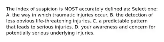 The index of suspicion is MOST accurately defined as: Select one: A. the way in which traumatic injuries occur. B. the detection of less obvious life-threatening injuries. C. a predictable pattern that leads to serious injuries. D. your awareness and concern for potentially serious underlying injuries.