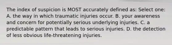 The index of suspicion is MOST accurately defined as: Select one: A. the way in which traumatic injuries occur. B. your awareness and concern for potentially serious underlying injuries. C. a predictable pattern that leads to serious injuries. D. the detection of less obvious life-threatening injuries.