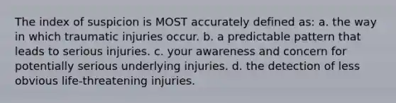 The index of suspicion is MOST accurately defined as: a. the way in which traumatic injuries occur. b. a predictable pattern that leads to serious injuries. c. your awareness and concern for potentially serious underlying injuries. d. the detection of less obvious life-threatening injuries.