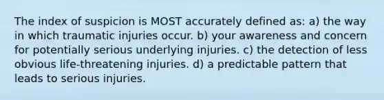 The index of suspicion is MOST accurately defined as: a) the way in which traumatic injuries occur. b) your awareness and concern for potentially serious underlying injuries. c) the detection of less obvious life-threatening injuries. d) a predictable pattern that leads to serious injuries.