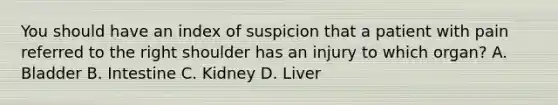 You should have an index of suspicion that a patient with pain referred to the right shoulder has an injury to which organ? A. Bladder B. Intestine C. Kidney D. Liver