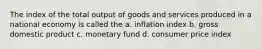 The index of the total output of goods and services produced in a national economy is called the a. inflation index b. gross domestic product c. monetary fund d. consumer price index