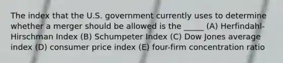 The index that the U.S. government currently uses to determine whether a merger should be allowed is the _____ (A) Herfindahl-Hirschman Index (B) Schumpeter Index (C) Dow Jones average index (D) consumer price index (E) four-firm concentration ratio