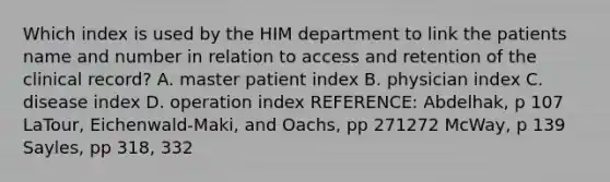 Which index is used by the HIM department to link the patients name and number in relation to access and retention of the clinical record? A. master patient index B. physician index C. disease index D. operation index REFERENCE: Abdelhak, p 107 LaTour, Eichenwald-Maki, and Oachs, pp 271272 McWay, p 139 Sayles, pp 318, 332