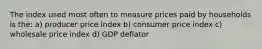 The index used most often to measure prices paid by households is the: a) producer price index b) consumer price index c) wholesale price index d) GDP deflator