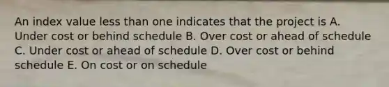 An index value <a href='https://www.questionai.com/knowledge/k7BtlYpAMX-less-than' class='anchor-knowledge'>less than</a> one indicates that the project is A. Under cost or behind schedule B. Over cost or ahead of schedule C. Under cost or ahead of schedule D. Over cost or behind schedule E. On cost or on schedule