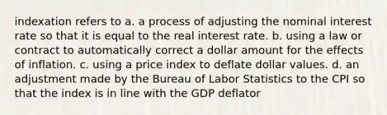 indexation refers to a. a process of adjusting the nominal interest rate so that it is equal to the real interest rate. b. using a law or contract to automatically correct a dollar amount for the effects of inflation. c. using a price index to deflate dollar values. d. an adjustment made by the Bureau of Labor Statistics to the CPI so that the index is in line with the GDP deflator