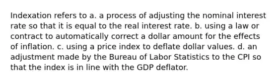 Indexation refers to a. a process of adjusting the nominal interest rate so that it is equal to the real interest rate. b. using a law or contract to automatically correct a dollar amount for the effects of inflation. c. using a price index to deflate dollar values. d. an adjustment made by the Bureau of Labor Statistics to the CPI so that the index is in line with the GDP deflator.