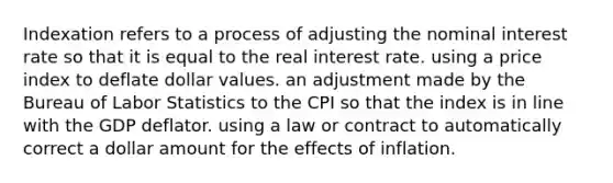 Indexation refers to a process of adjusting the nominal interest rate so that it is equal to the real interest rate. using a price index to deflate dollar values. an adjustment made by the Bureau of Labor Statistics to the CPI so that the index is in line with the GDP deflator. using a law or contract to automatically correct a dollar amount for the effects of inflation.