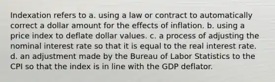 Indexation refers to a. using a law or contract to automatically correct a dollar amount for the effects of inflation. b. using a price index to deflate dollar values. c. a process of adjusting the nominal interest rate so that it is equal to the real interest rate. d. an adjustment made by the Bureau of Labor Statistics to the CPI so that the index is in line with the GDP deflator.