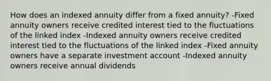 How does an indexed annuity differ from a fixed annuity? -Fixed annuity owners receive credited interest tied to the fluctuations of the linked index -Indexed annuity owners receive credited interest tied to the fluctuations of the linked index -Fixed annuity owners have a separate investment account -Indexed annuity owners receive annual dividends