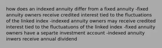 how does an indexed annuity differ from a fixed annuity -fixed annuity owners receive credited interest tied to the fluctuations of the linked index -indexed annuity owners may receive credited interest tied to the fluctuatuons of the linked index -fixed annuity owners have a separte investment account -indexed annuity inwers receive annual dividend