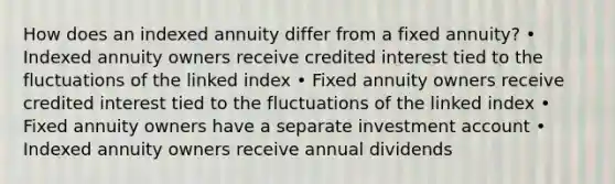 How does an indexed annuity differ from a fixed annuity? • Indexed annuity owners receive credited interest tied to the fluctuations of the linked index • Fixed annuity owners receive credited interest tied to the fluctuations of the linked index • Fixed annuity owners have a separate investment account • Indexed annuity owners receive annual dividends