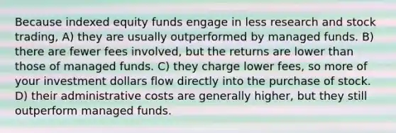 Because indexed equity funds engage in less research and stock trading, A) they are usually outperformed by managed funds. B) there are fewer fees involved, but the returns are lower than those of managed funds. C) they charge lower fees, so more of your investment dollars flow directly into the purchase of stock. D) their administrative costs are generally higher, but they still outperform managed funds.