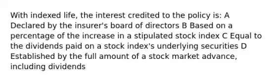 With indexed life, the interest credited to the policy is: A Declared by the insurer's board of directors B Based on a percentage of the increase in a stipulated stock index C Equal to the dividends paid on a stock index's underlying securities D Established by the full amount of a stock market advance, including dividends