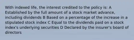 With indexed life, the interest credited to the policy is: A Established by the full amount of a stock market advance, including dividends B Based on a percentage of the increase in a stipulated stock index C Equal to the dividends paid on a stock index's underlying securities D Declared by the insurer's board of directors